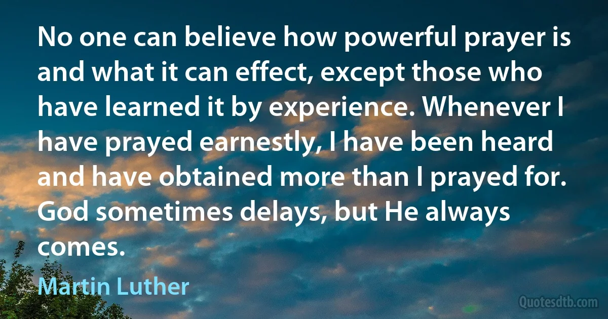 No one can believe how powerful prayer is and what it can effect, except those who have learned it by experience. Whenever I have prayed earnestly, I have been heard and have obtained more than I prayed for. God sometimes delays, but He always comes. (Martin Luther)