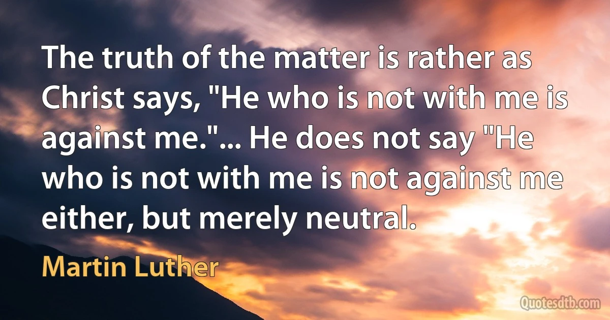 The truth of the matter is rather as Christ says, "He who is not with me is against me."... He does not say "He who is not with me is not against me either, but merely neutral. (Martin Luther)