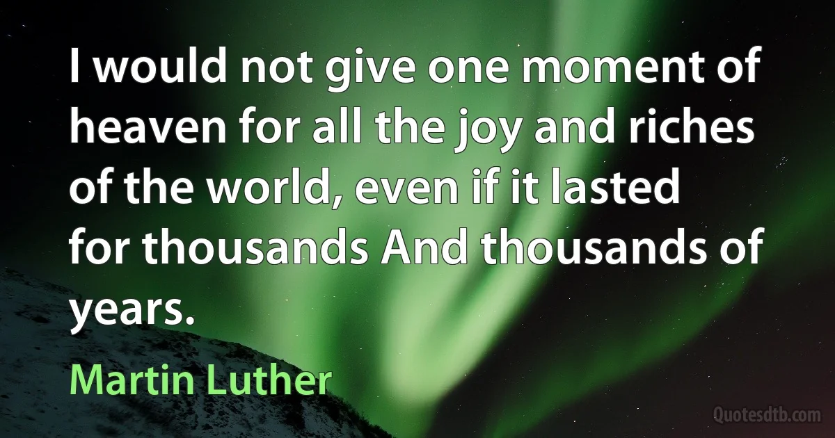 I would not give one moment of heaven for all the joy and riches of the world, even if it lasted for thousands And thousands of years. (Martin Luther)