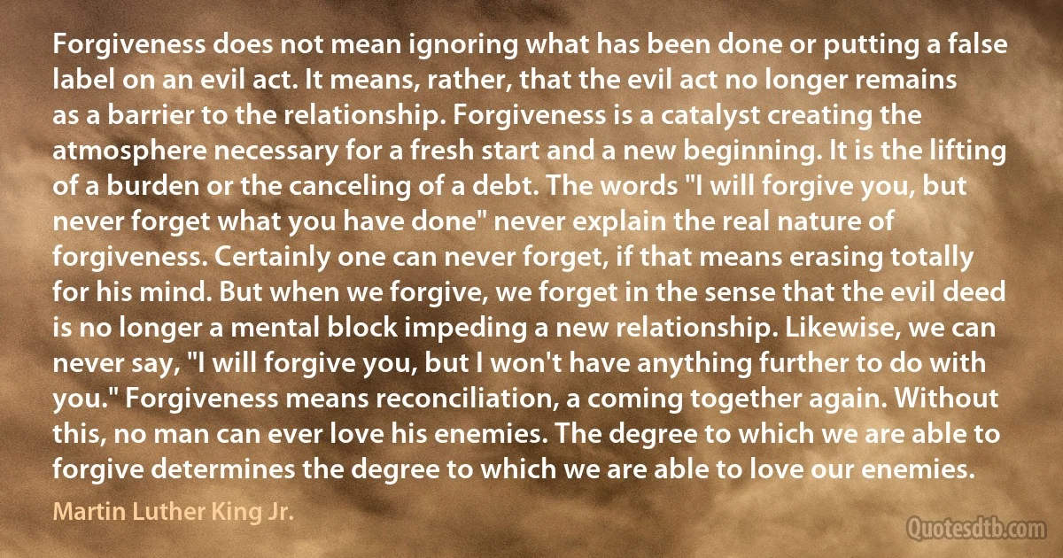 Forgiveness does not mean ignoring what has been done or putting a false label on an evil act. It means, rather, that the evil act no longer remains as a barrier to the relationship. Forgiveness is a catalyst creating the atmosphere necessary for a fresh start and a new beginning. It is the lifting of a burden or the canceling of a debt. The words "I will forgive you, but never forget what you have done" never explain the real nature of forgiveness. Certainly one can never forget, if that means erasing totally for his mind. But when we forgive, we forget in the sense that the evil deed is no longer a mental block impeding a new relationship. Likewise, we can never say, "I will forgive you, but I won't have anything further to do with you." Forgiveness means reconciliation, a coming together again. Without this, no man can ever love his enemies. The degree to which we are able to forgive determines the degree to which we are able to love our enemies. (Martin Luther King Jr.)