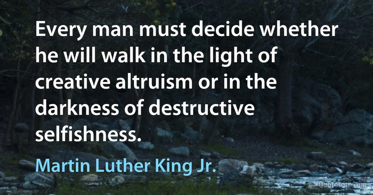 Every man must decide whether he will walk in the light of creative altruism or in the darkness of destructive selfishness. (Martin Luther King Jr.)