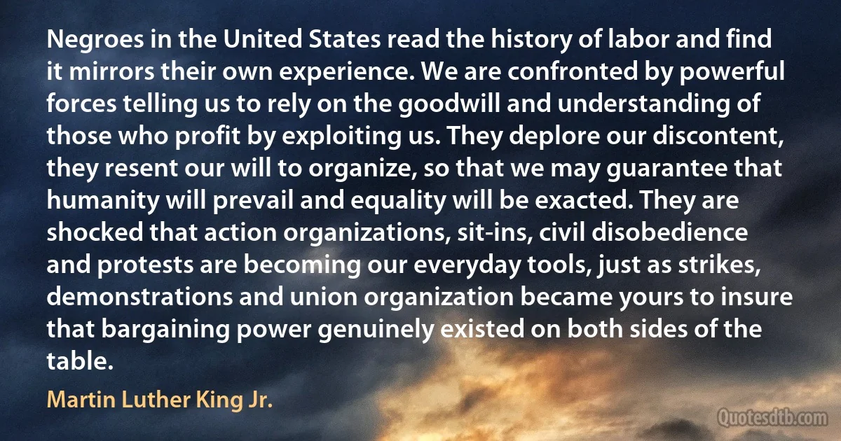 Negroes in the United States read the history of labor and find it mirrors their own experience. We are confronted by powerful forces telling us to rely on the goodwill and understanding of those who profit by exploiting us. They deplore our discontent, they resent our will to organize, so that we may guarantee that humanity will prevail and equality will be exacted. They are shocked that action organizations, sit-ins, civil disobedience and protests are becoming our everyday tools, just as strikes, demonstrations and union organization became yours to insure that bargaining power genuinely existed on both sides of the table. (Martin Luther King Jr.)