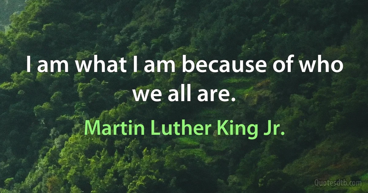 I am what I am because of who we all are. (Martin Luther King Jr.)