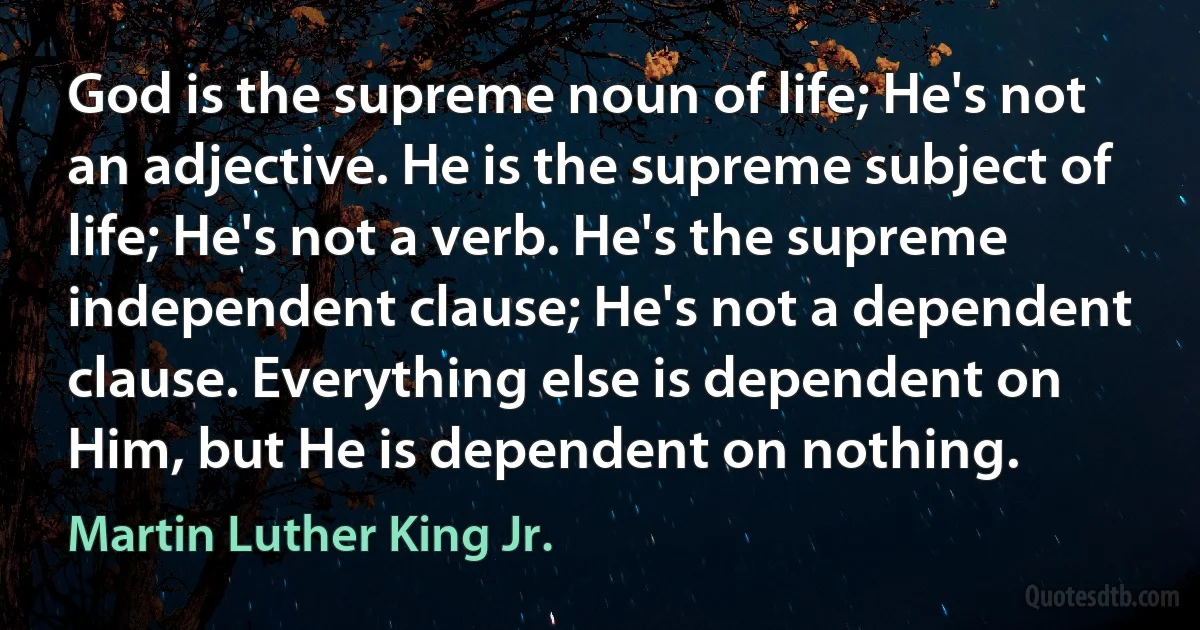 God is the supreme noun of life; He's not an adjective. He is the supreme subject of life; He's not a verb. He's the supreme independent clause; He's not a dependent clause. Everything else is dependent on Him, but He is dependent on nothing. (Martin Luther King Jr.)