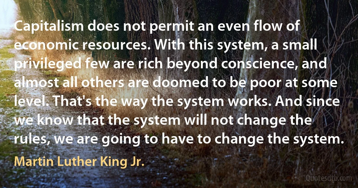 Capitalism does not permit an even flow of economic resources. With this system, a small privileged few are rich beyond conscience, and almost all others are doomed to be poor at some level. That's the way the system works. And since we know that the system will not change the rules, we are going to have to change the system. (Martin Luther King Jr.)