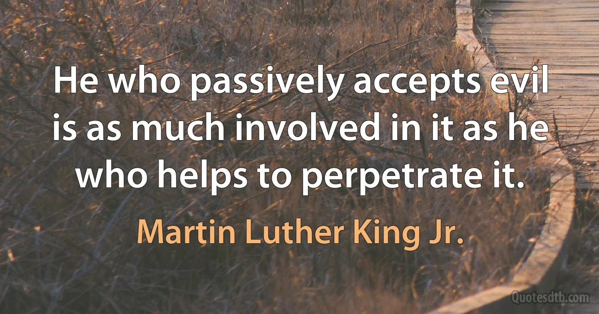 He who passively accepts evil is as much involved in it as he who helps to perpetrate it. (Martin Luther King Jr.)