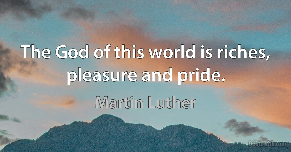 The God of this world is riches, pleasure and pride. (Martin Luther)