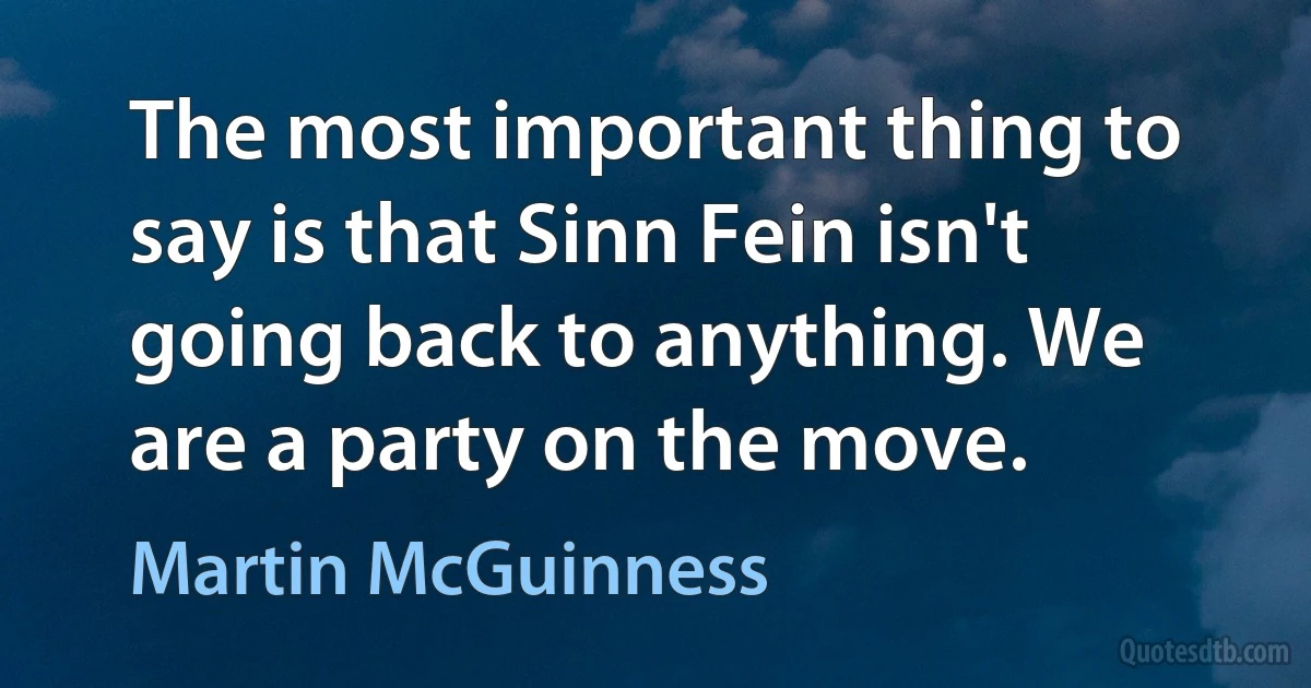 The most important thing to say is that Sinn Fein isn't going back to anything. We are a party on the move. (Martin McGuinness)