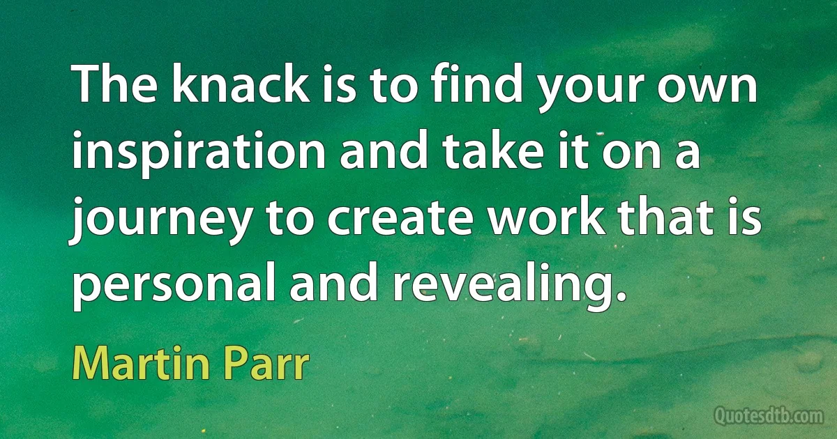 The knack is to find your own inspiration and take it on a journey to create work that is personal and revealing. (Martin Parr)