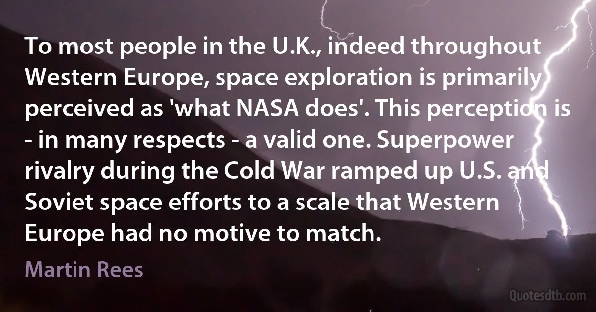 To most people in the U.K., indeed throughout Western Europe, space exploration is primarily perceived as 'what NASA does'. This perception is - in many respects - a valid one. Superpower rivalry during the Cold War ramped up U.S. and Soviet space efforts to a scale that Western Europe had no motive to match. (Martin Rees)