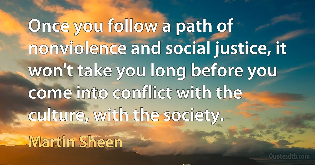 Once you follow a path of nonviolence and social justice, it won't take you long before you come into conflict with the culture, with the society. (Martin Sheen)