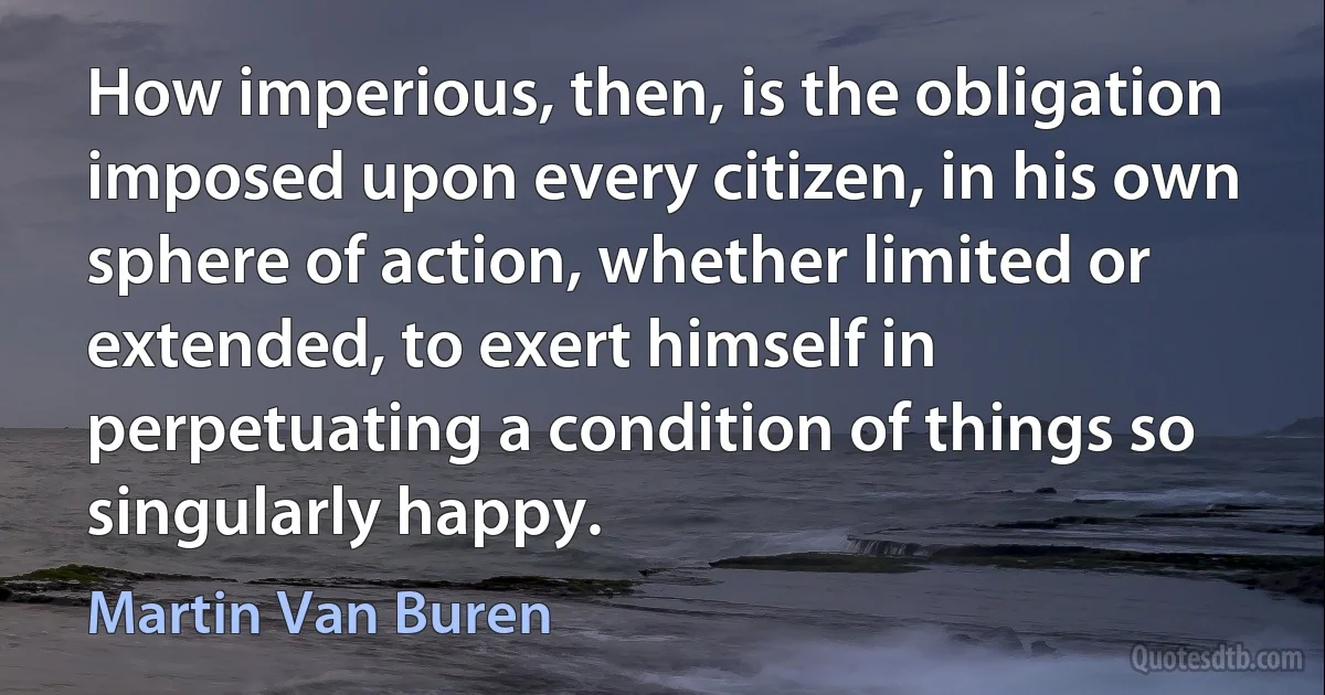 How imperious, then, is the obligation imposed upon every citizen, in his own sphere of action, whether limited or extended, to exert himself in perpetuating a condition of things so singularly happy. (Martin Van Buren)