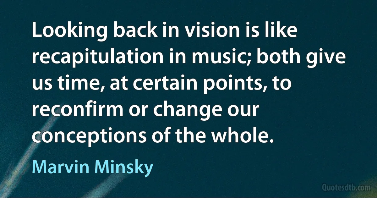 Looking back in vision is like recapitulation in music; both give us time, at certain points, to reconfirm or change our conceptions of the whole. (Marvin Minsky)