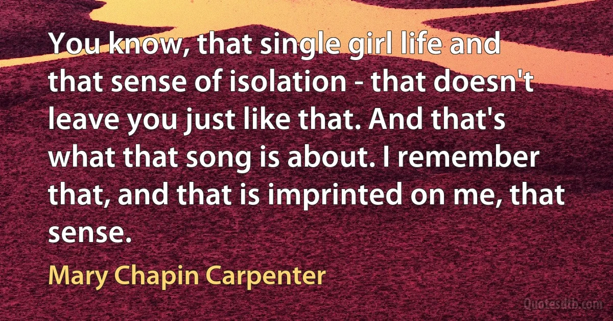 You know, that single girl life and that sense of isolation - that doesn't leave you just like that. And that's what that song is about. I remember that, and that is imprinted on me, that sense. (Mary Chapin Carpenter)