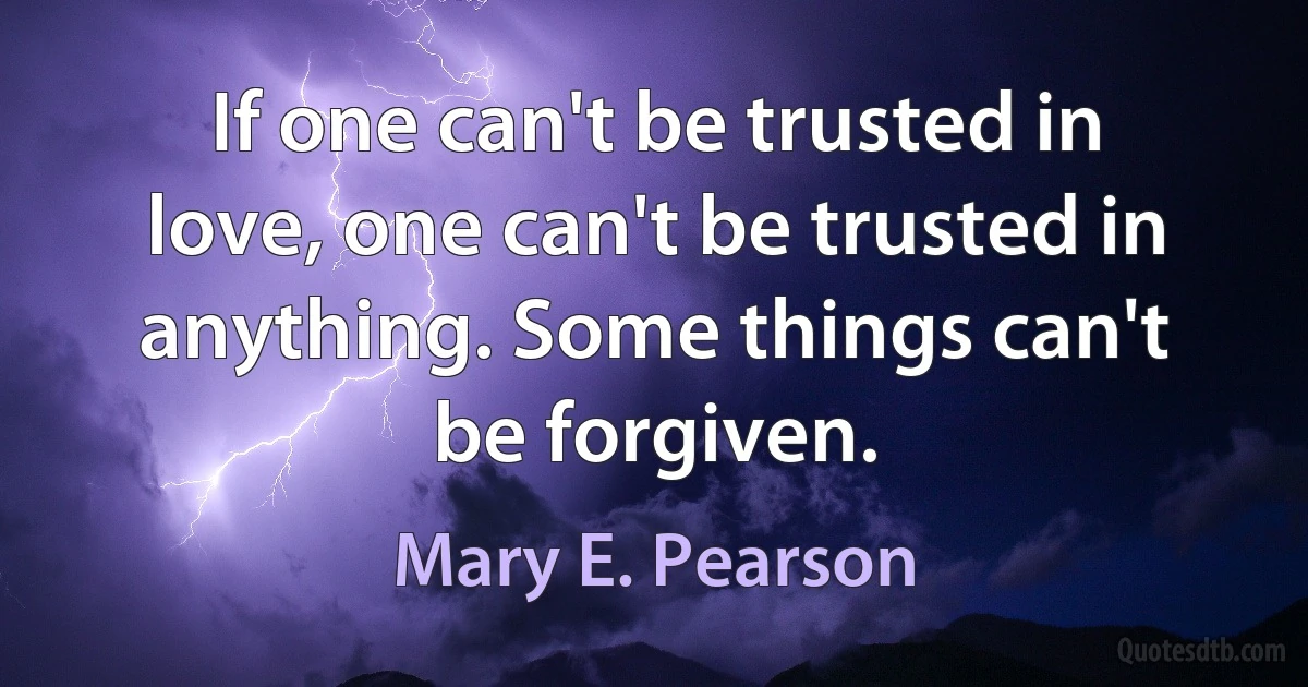 If one can't be trusted in love, one can't be trusted in anything. Some things can't be forgiven. (Mary E. Pearson)