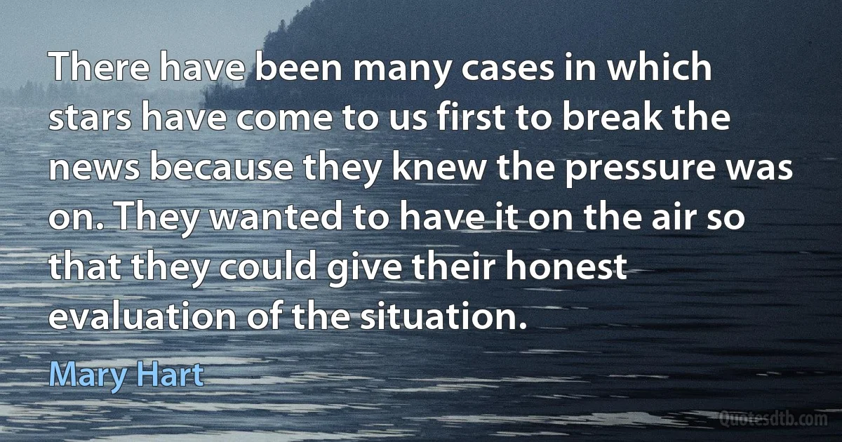 There have been many cases in which stars have come to us first to break the news because they knew the pressure was on. They wanted to have it on the air so that they could give their honest evaluation of the situation. (Mary Hart)