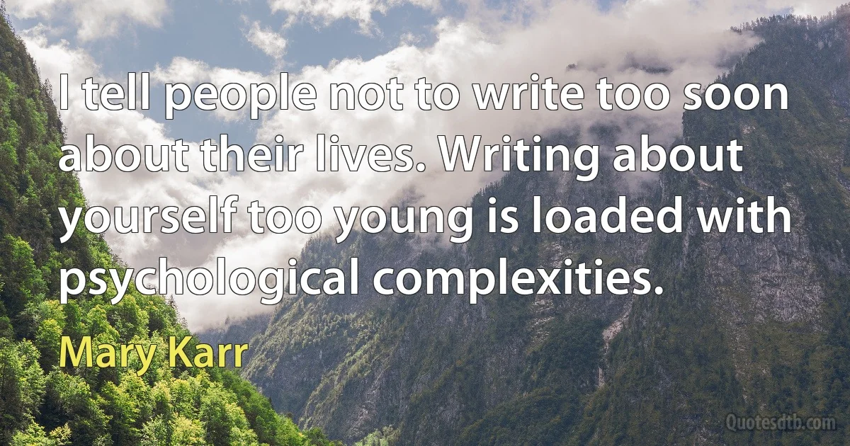 I tell people not to write too soon about their lives. Writing about yourself too young is loaded with psychological complexities. (Mary Karr)