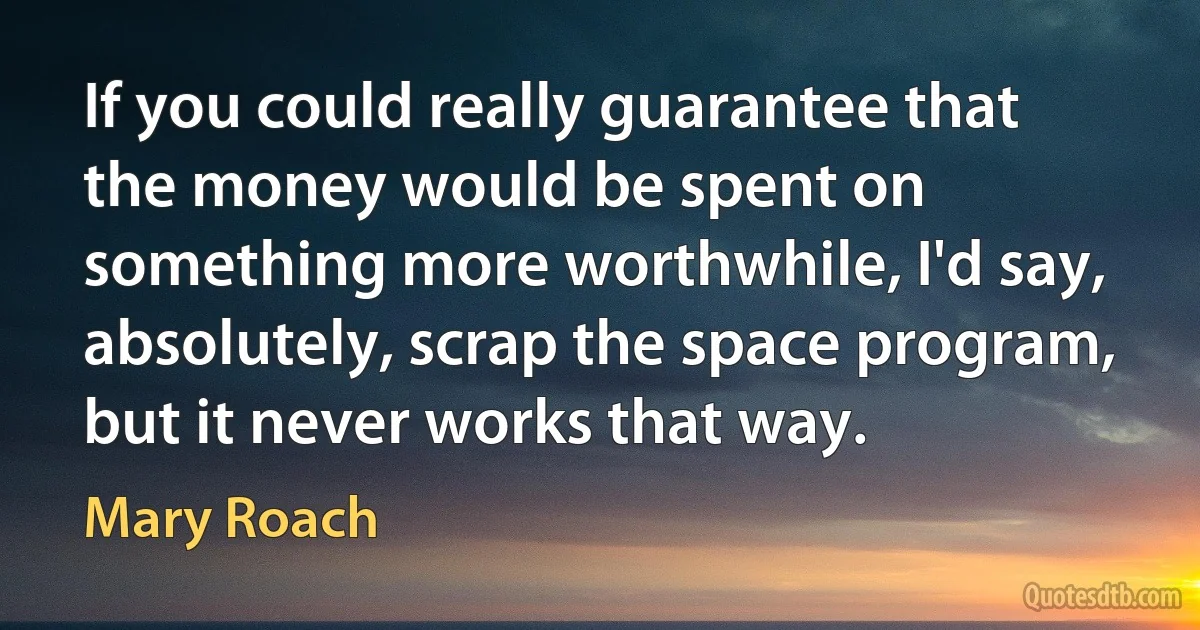 If you could really guarantee that the money would be spent on something more worthwhile, I'd say, absolutely, scrap the space program, but it never works that way. (Mary Roach)