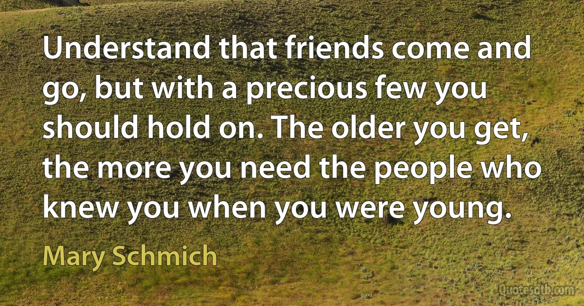 Understand that friends come and go, but with a precious few you should hold on. The older you get, the more you need the people who knew you when you were young. (Mary Schmich)