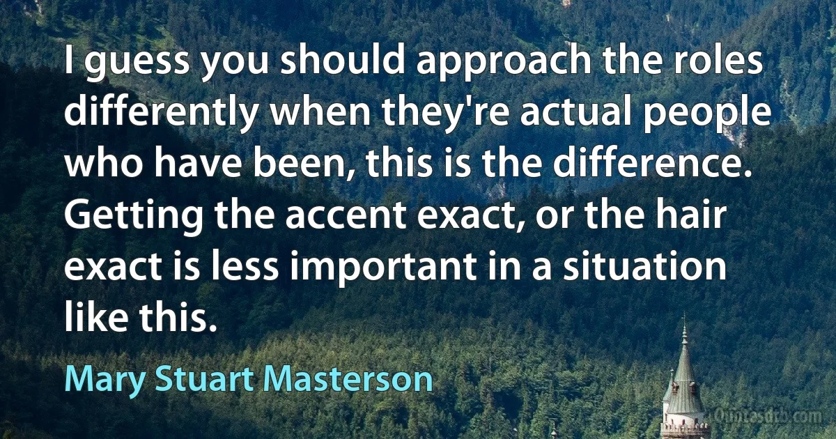 I guess you should approach the roles differently when they're actual people who have been, this is the difference. Getting the accent exact, or the hair exact is less important in a situation like this. (Mary Stuart Masterson)