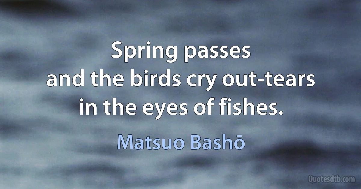 Spring passes
and the birds cry out-tears
in the eyes of fishes. (Matsuo Bashō)