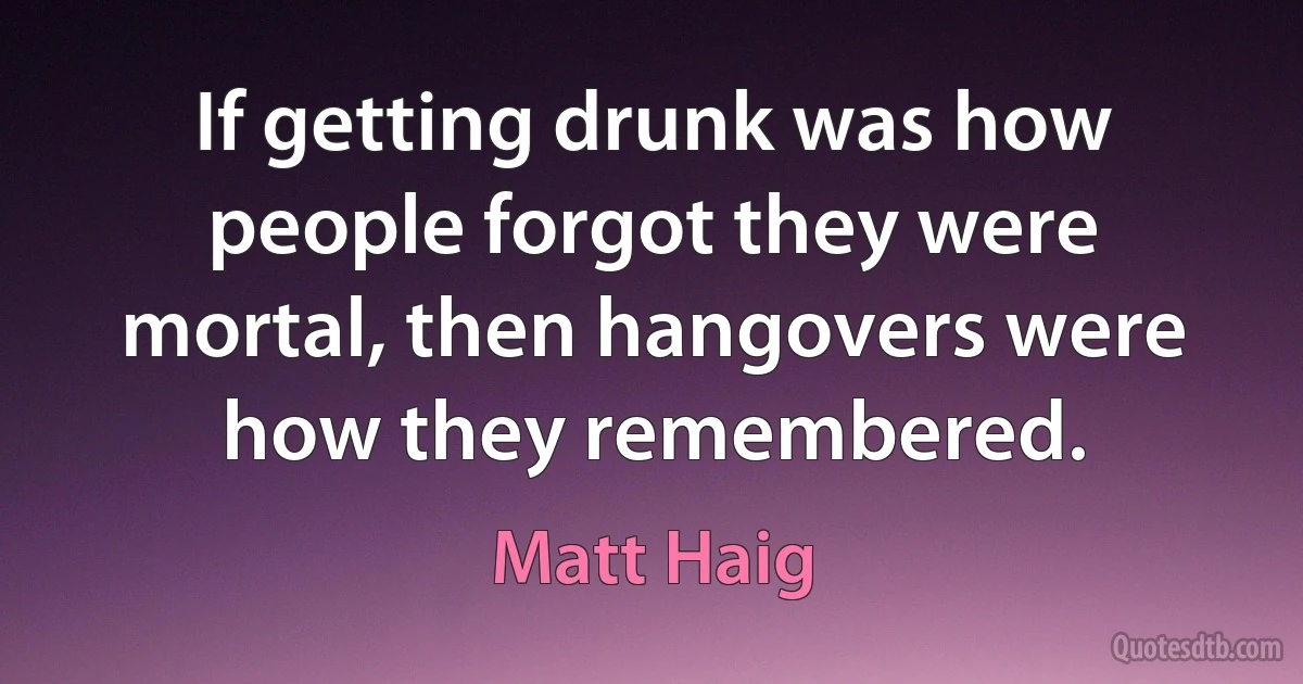 If getting drunk was how people forgot they were mortal, then hangovers were how they remembered. (Matt Haig)