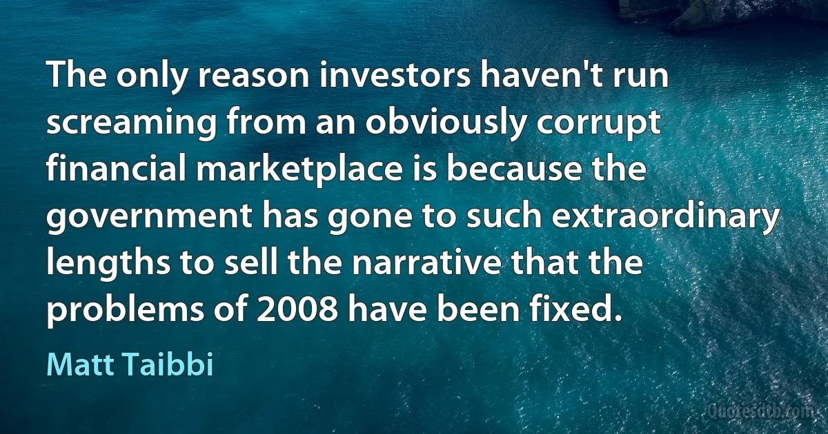 The only reason investors haven't run screaming from an obviously corrupt financial marketplace is because the government has gone to such extraordinary lengths to sell the narrative that the problems of 2008 have been fixed. (Matt Taibbi)