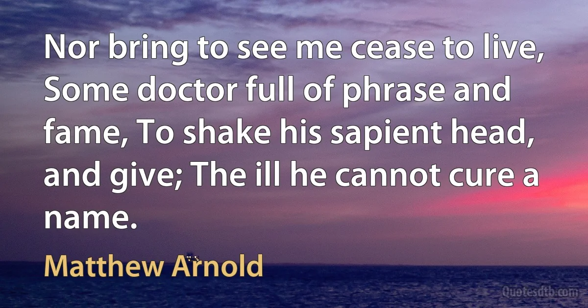 Nor bring to see me cease to live, Some doctor full of phrase and fame, To shake his sapient head, and give; The ill he cannot cure a name. (Matthew Arnold)