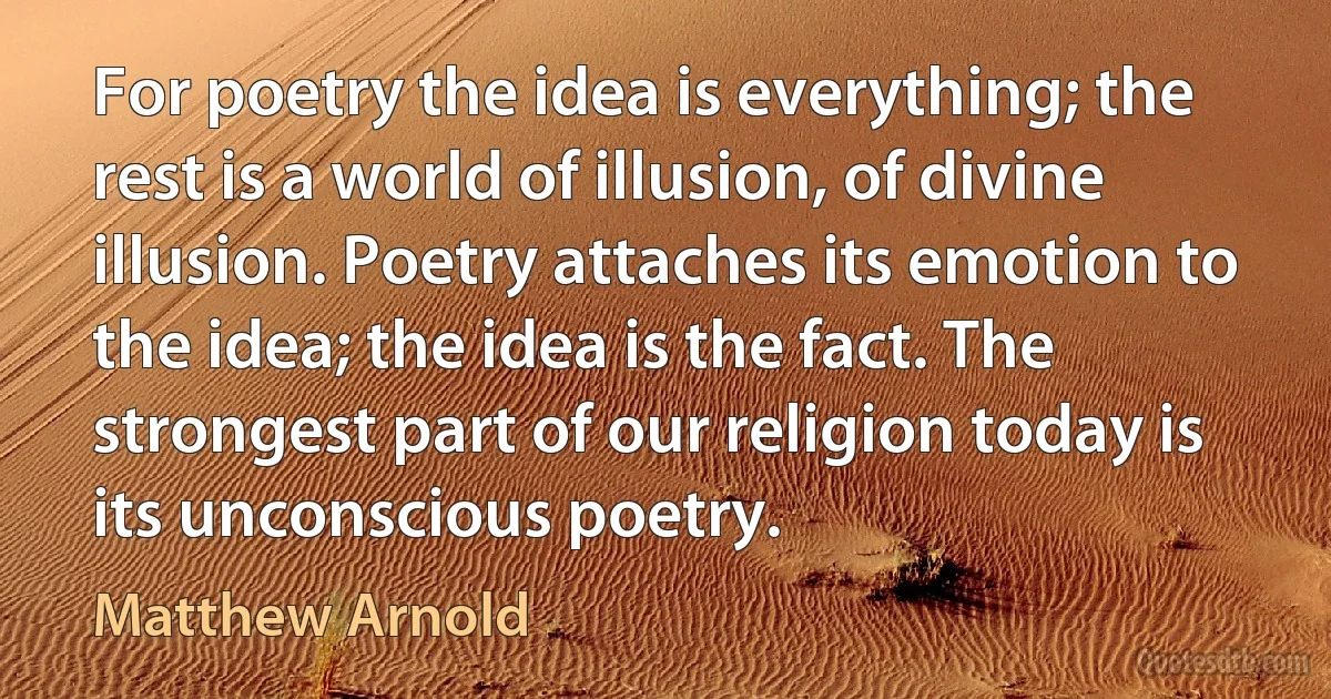 For poetry the idea is everything; the rest is a world of illusion, of divine illusion. Poetry attaches its emotion to the idea; the idea is the fact. The strongest part of our religion today is its unconscious poetry. (Matthew Arnold)