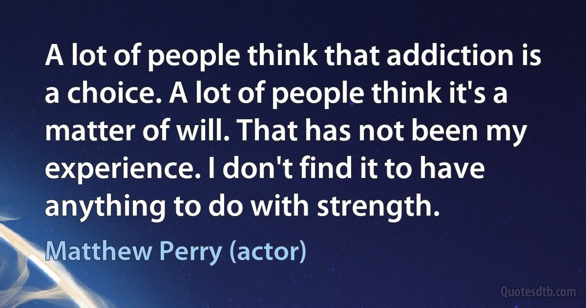 A lot of people think that addiction is a choice. A lot of people think it's a matter of will. That has not been my experience. I don't find it to have anything to do with strength. (Matthew Perry (actor))