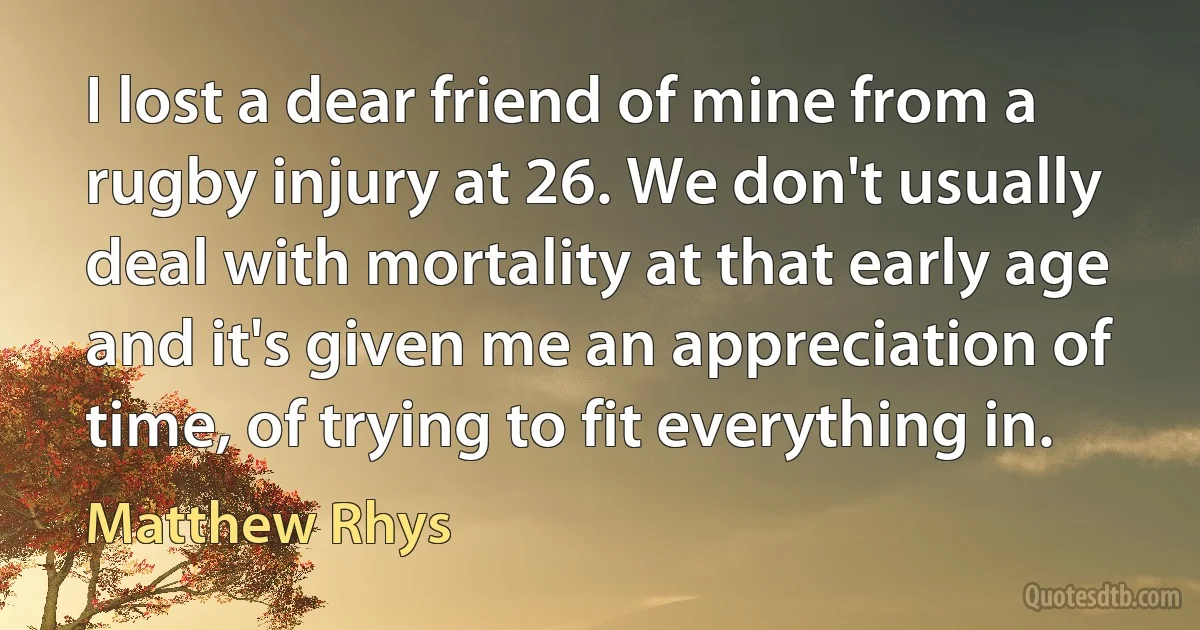 I lost a dear friend of mine from a rugby injury at 26. We don't usually deal with mortality at that early age and it's given me an appreciation of time, of trying to fit everything in. (Matthew Rhys)