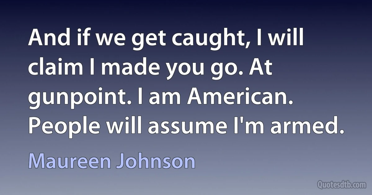 And if we get caught, I will claim I made you go. At gunpoint. I am American. People will assume I'm armed. (Maureen Johnson)