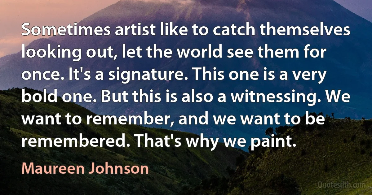 Sometimes artist like to catch themselves looking out, let the world see them for once. It's a signature. This one is a very bold one. But this is also a witnessing. We want to remember, and we want to be remembered. That's why we paint. (Maureen Johnson)