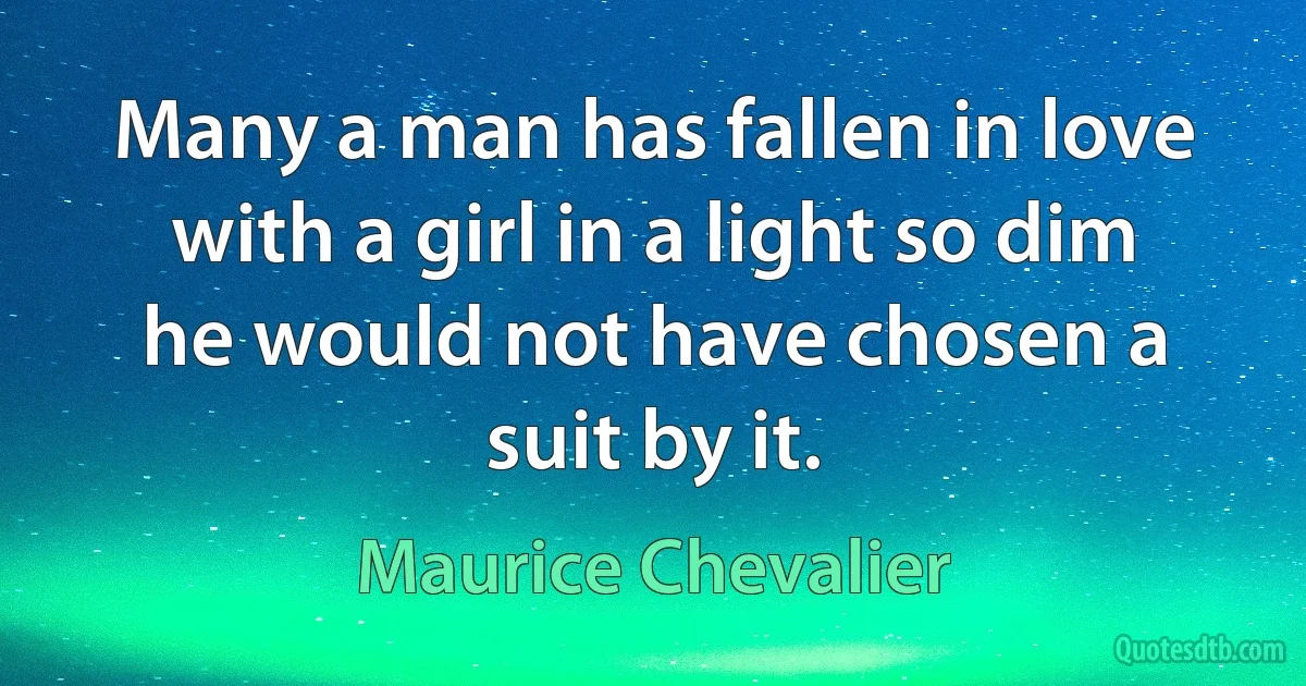 Many a man has fallen in love with a girl in a light so dim he would not have chosen a suit by it. (Maurice Chevalier)