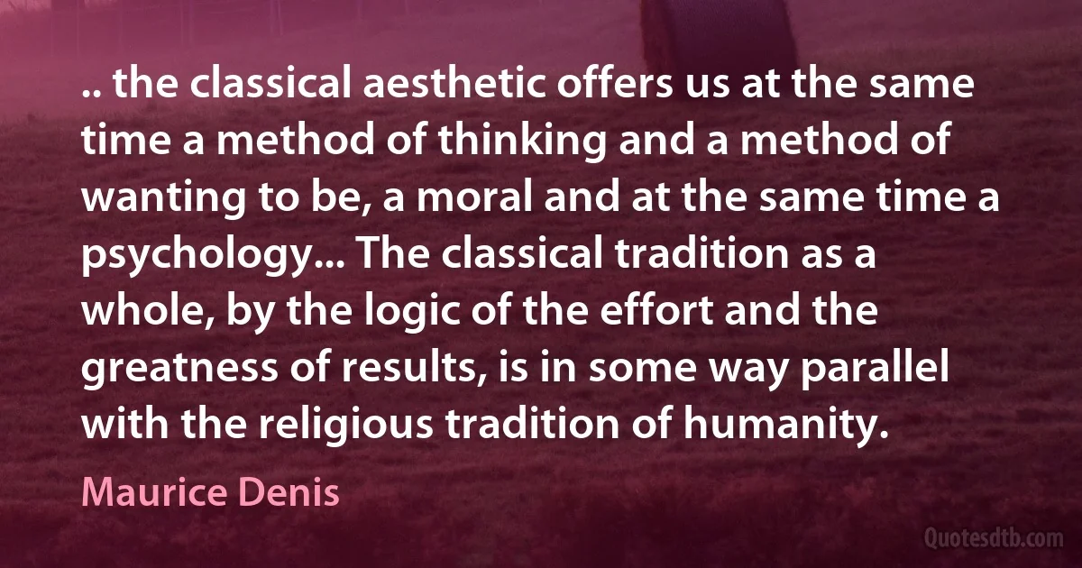 .. the classical aesthetic offers us at the same time a method of thinking and a method of wanting to be, a moral and at the same time a psychology... The classical tradition as a whole, by the logic of the effort and the greatness of results, is in some way parallel with the religious tradition of humanity. (Maurice Denis)