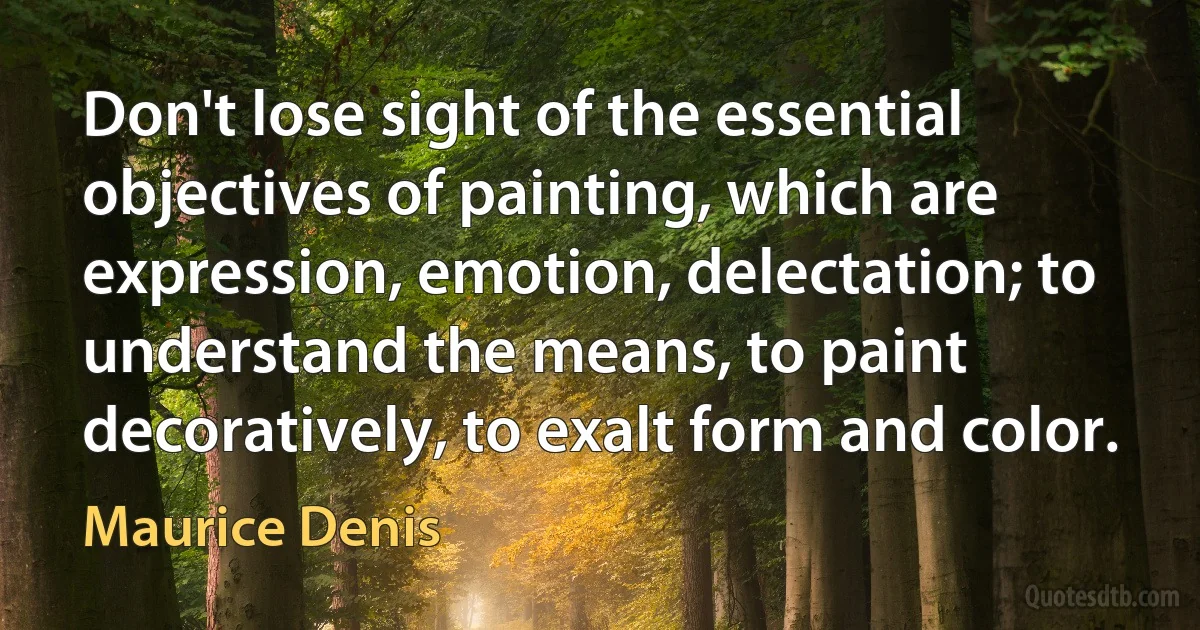 Don't lose sight of the essential objectives of painting, which are expression, emotion, delectation; to understand the means, to paint decoratively, to exalt form and color. (Maurice Denis)