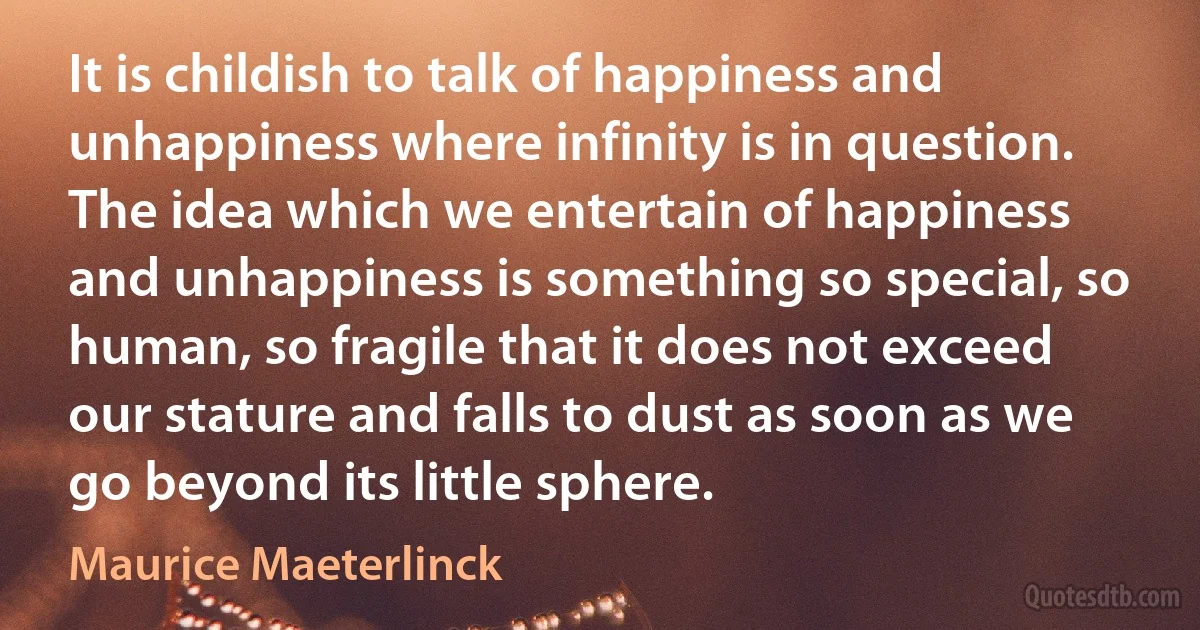 It is childish to talk of happiness and unhappiness where infinity is in question. The idea which we entertain of happiness and unhappiness is something so special, so human, so fragile that it does not exceed our stature and falls to dust as soon as we go beyond its little sphere. (Maurice Maeterlinck)