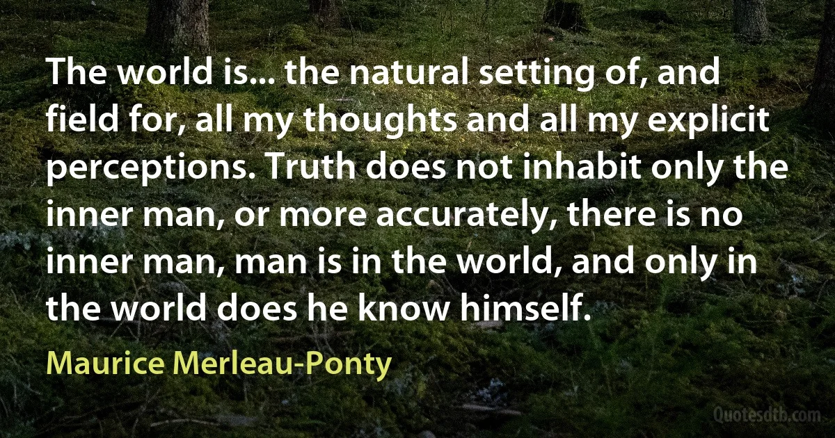 The world is... the natural setting of, and field for, all my thoughts and all my explicit perceptions. Truth does not inhabit only the inner man, or more accurately, there is no inner man, man is in the world, and only in the world does he know himself. (Maurice Merleau-Ponty)