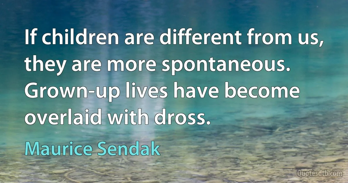 If children are different from us, they are more spontaneous. Grown-up lives have become overlaid with dross. (Maurice Sendak)