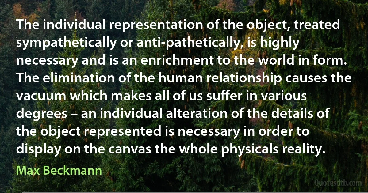 The individual representation of the object, treated sympathetically or anti-pathetically, is highly necessary and is an enrichment to the world in form. The elimination of the human relationship causes the vacuum which makes all of us suffer in various degrees – an individual alteration of the details of the object represented is necessary in order to display on the canvas the whole physicals reality. (Max Beckmann)