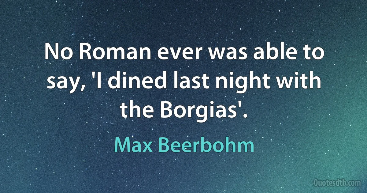 No Roman ever was able to say, 'I dined last night with the Borgias'. (Max Beerbohm)