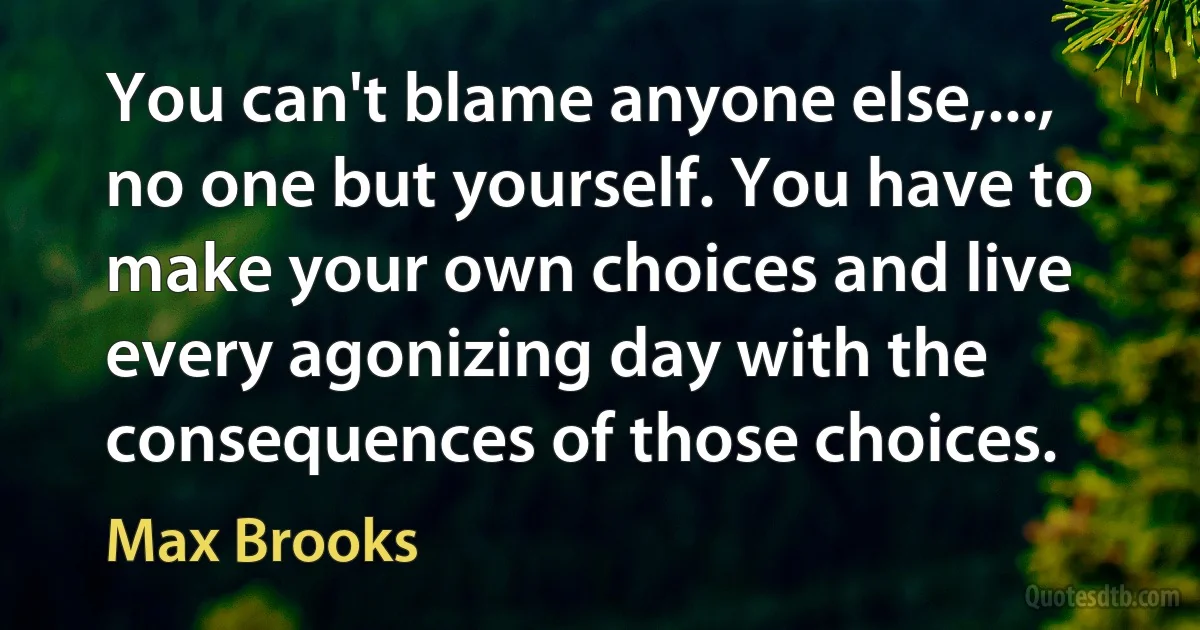 You can't blame anyone else,..., no one but yourself. You have to make your own choices and live every agonizing day with the consequences of those choices. (Max Brooks)