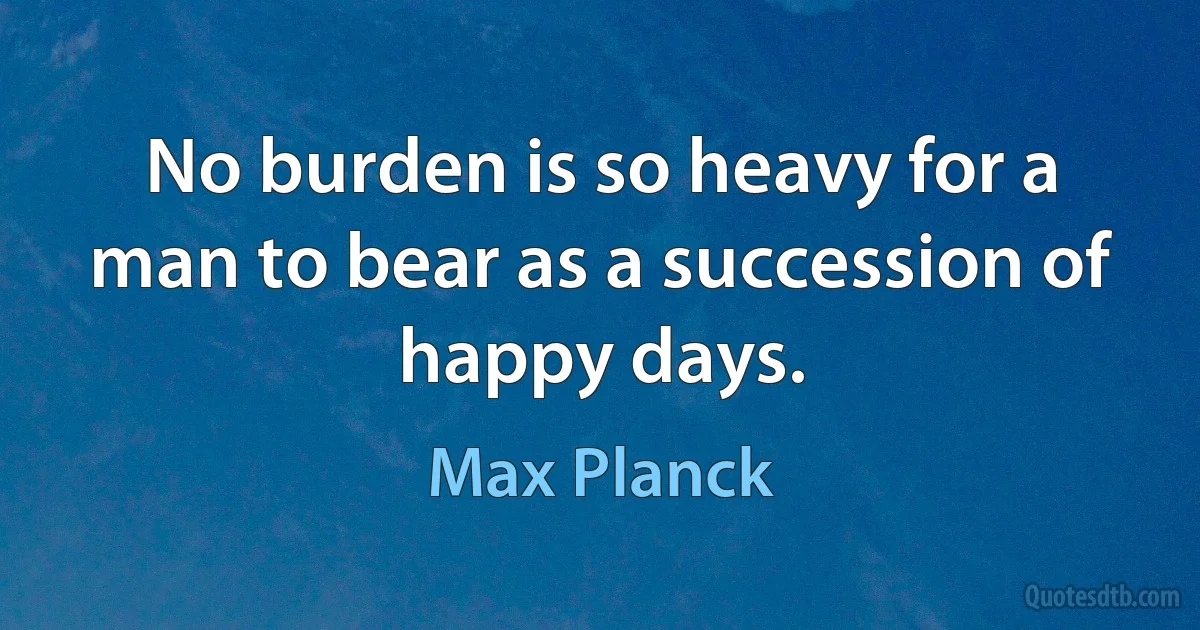 No burden is so heavy for a man to bear as a succession of happy days. (Max Planck)