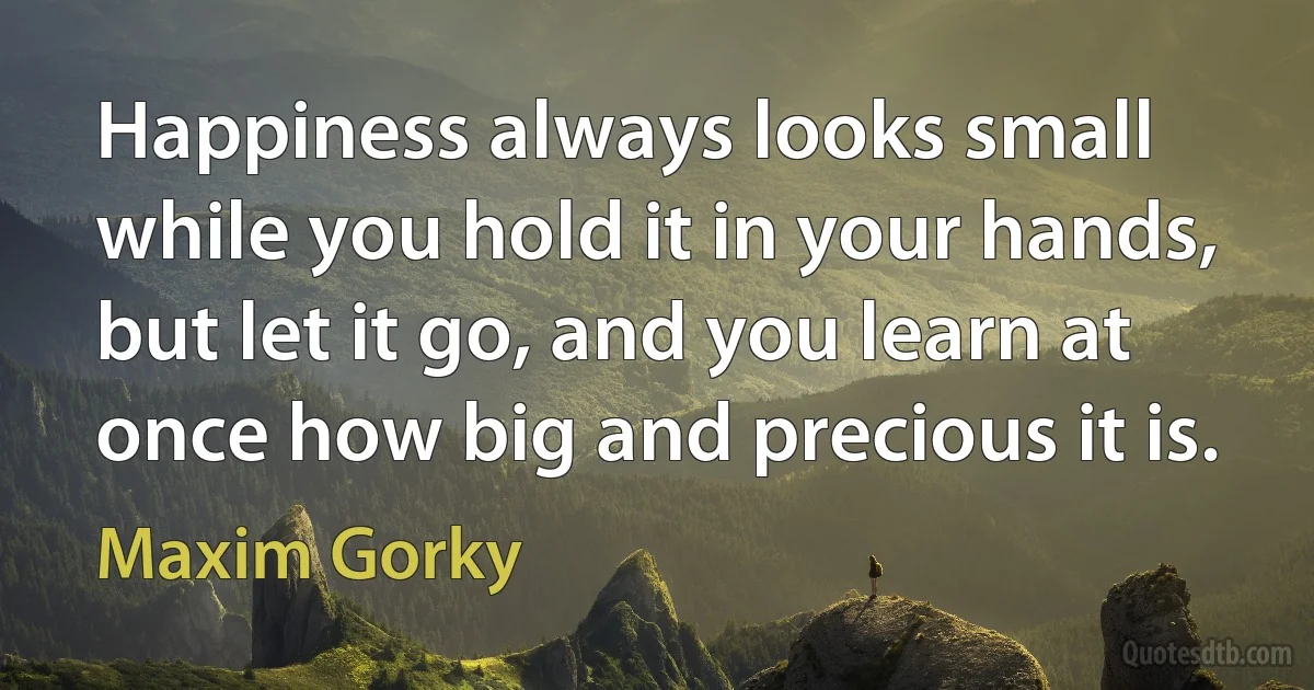 Happiness always looks small while you hold it in your hands, but let it go, and you learn at once how big and precious it is. (Maxim Gorky)