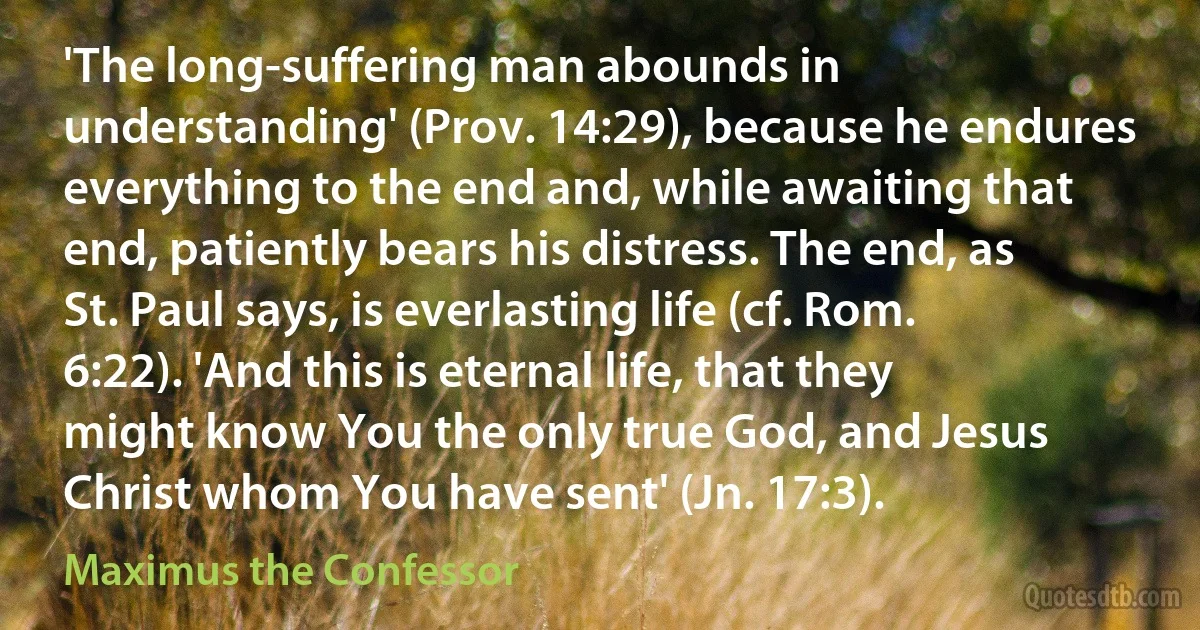 'The long-suffering man abounds in understanding' (Prov. 14:29), because he endures everything to the end and, while awaiting that end, patiently bears his distress. The end, as St. Paul says, is everlasting life (cf. Rom. 6:22). 'And this is eternal life, that they might know You the only true God, and Jesus Christ whom You have sent' (Jn. 17:3). (Maximus the Confessor)