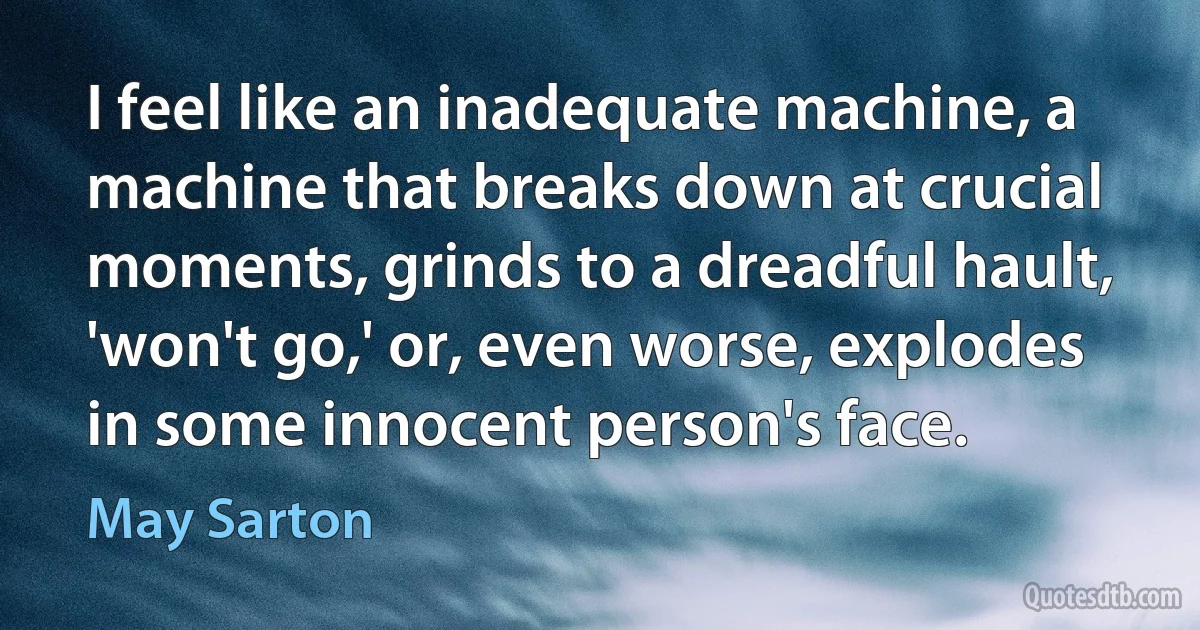 I feel like an inadequate machine, a machine that breaks down at crucial moments, grinds to a dreadful hault, 'won't go,' or, even worse, explodes in some innocent person's face. (May Sarton)