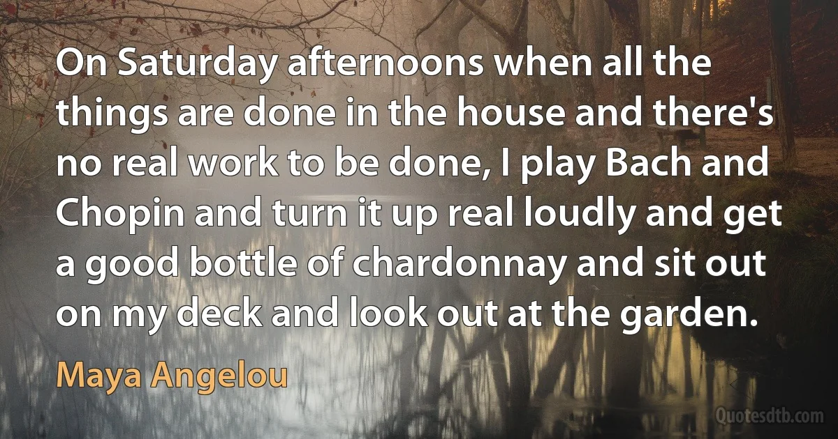 On Saturday afternoons when all the things are done in the house and there's no real work to be done, I play Bach and Chopin and turn it up real loudly and get a good bottle of chardonnay and sit out on my deck and look out at the garden. (Maya Angelou)