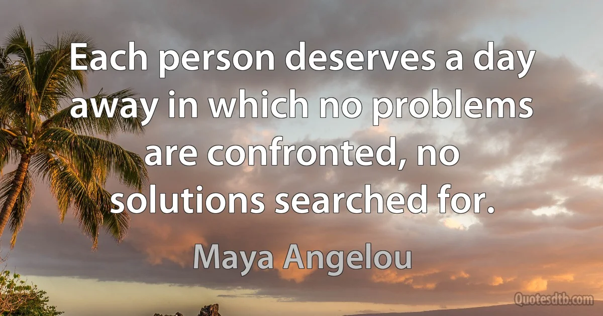 Each person deserves a day away in which no problems are confronted, no solutions searched for. (Maya Angelou)