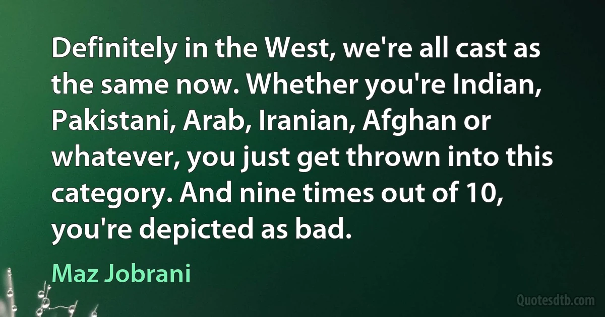 Definitely in the West, we're all cast as the same now. Whether you're Indian, Pakistani, Arab, Iranian, Afghan or whatever, you just get thrown into this category. And nine times out of 10, you're depicted as bad. (Maz Jobrani)