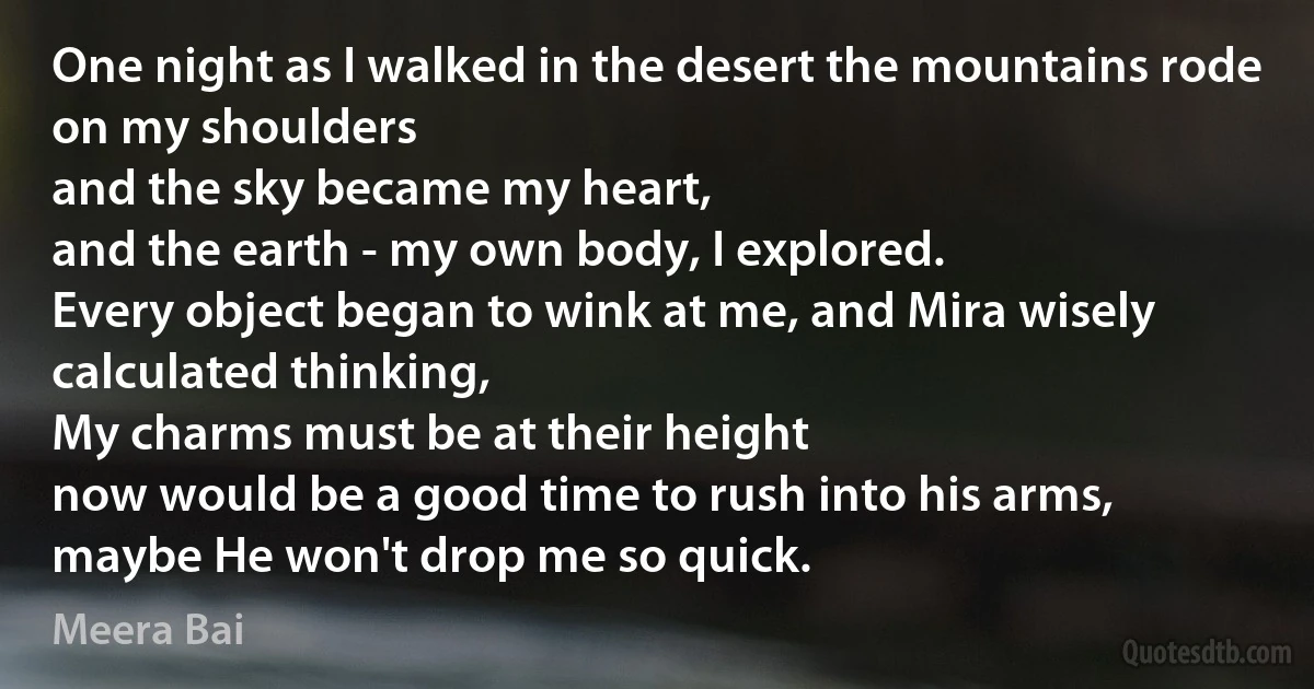 One night as I walked in the desert the mountains rode on my shoulders
and the sky became my heart,
and the earth - my own body, I explored.
Every object began to wink at me, and Mira wisely calculated thinking,
My charms must be at their height
now would be a good time to rush into his arms,
maybe He won't drop me so quick. (Meera Bai)